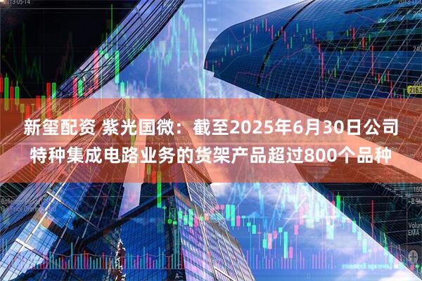 新玺配资 紫光国微：截至2025年6月30日公司特种集成电路业务的货架产品超过800个品种