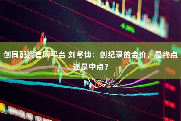 创同配资官网平台 刘冬博：创纪录的金价，是终点还是中点？