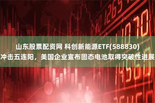 山东股票配资网 科创新能源ETF(588830)冲击五连阳，美国企业宣布固态电池取得突破性进展
