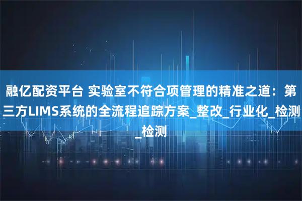 融亿配资平台 实验室不符合项管理的精准之道：第三方LIMS系统的全流程追踪方案_整改_行业化_检测
