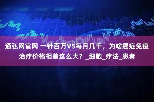 通弘网官网 一针百万VS每月几千，为啥癌症免疫治疗价格相差这么大？_细胞_疗法_患者