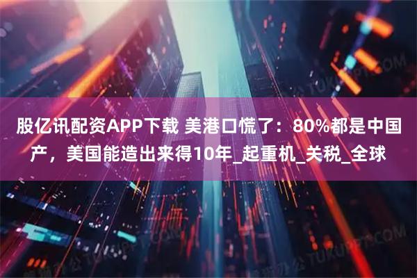 股亿讯配资APP下载 美港口慌了：80%都是中国产，美国能造出来得10年_起重机_关税_全球