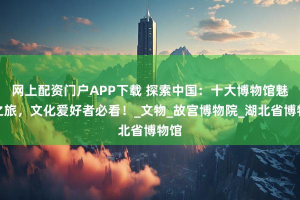 网上配资门户APP下载 探索中国：十大博物馆魅力之旅，文化爱好者必看！_文物_故宫博物院_湖北省博物馆