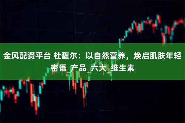金风配资平台 杜馥尔：以自然营养，焕启肌肤年轻密语_产品_六大_维生素