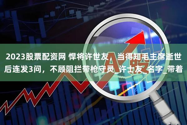 2023股票配资网 悍将许世友，当得知毛主席逝世后连发3问，不顾阻拦带枪守灵_许士友_名字_带着
