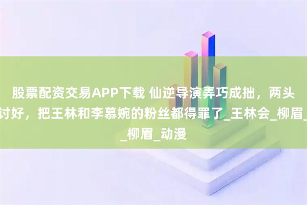 股票配资交易APP下载 仙逆导演弄巧成拙，两头都不讨好，把王林和李慕婉的粉丝都得罪了_王林会_柳眉_动漫