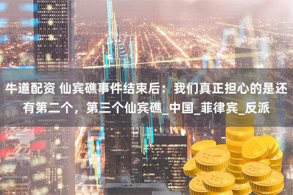 牛道配资 仙宾礁事件结束后：我们真正担心的是还有第二个，第三个仙宾礁_中国_菲律宾_反派