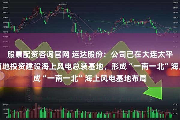 股票配资咨询官网 运达股份:公司已在大连太平湾、温州洞头两地投资建设海上风电总装基地,形成“一南一北”海上风电基地布局