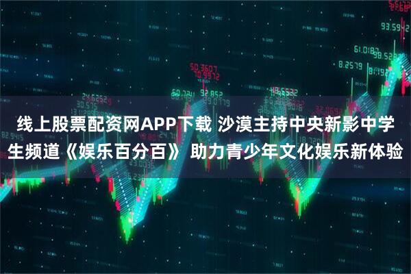 线上股票配资网APP下载 沙漠主持中央新影中学生频道《娱乐百分百》 助力青少年文化娱乐新体验