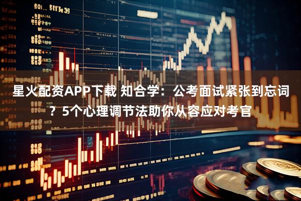 星火配资APP下载 知合学：公考面试紧张到忘词？5个心理调节法助你从容应对考官