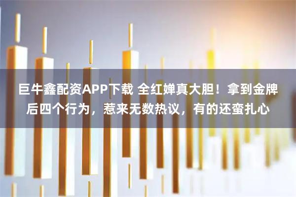 巨牛鑫配资APP下载 全红婵真大胆！拿到金牌后四个行为，惹来无数热议，有的还蛮扎心