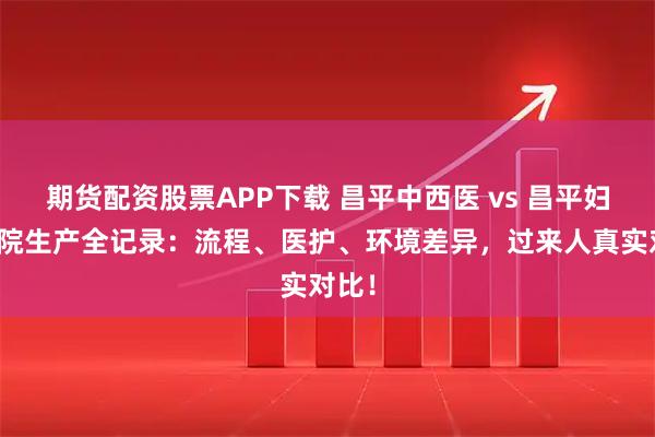 期货配资股票APP下载 昌平中西医 vs 昌平妇幼住院生产全记录：流程、医护、环境差异，过来人真实对比！