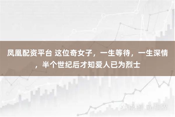 凤凰配资平台 这位奇女子，一生等待，一生深情，半个世纪后才知爱人已为烈士