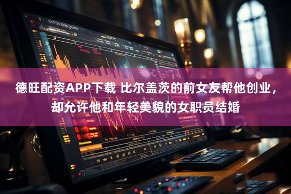 德旺配资APP下载 比尔盖茨的前女友帮他创业，却允许他和年轻美貌的女职员结婚