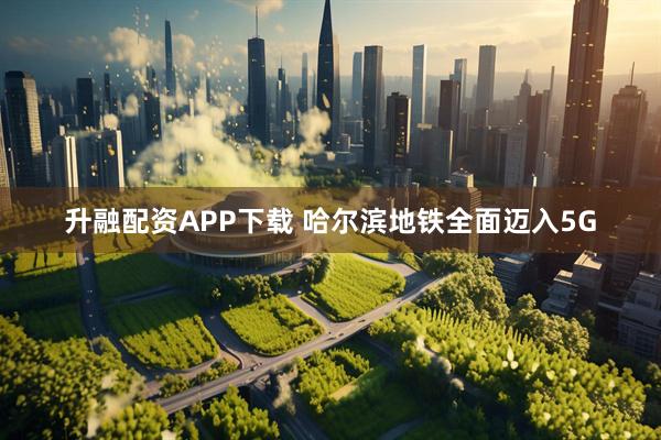 升融配资APP下载 哈尔滨地铁全面迈入5G