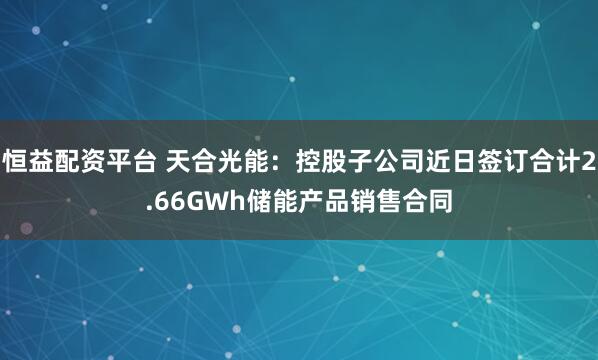 恒益配资平台 天合光能：控股子公司近日签订合计2.66GWh储能产品销售合同