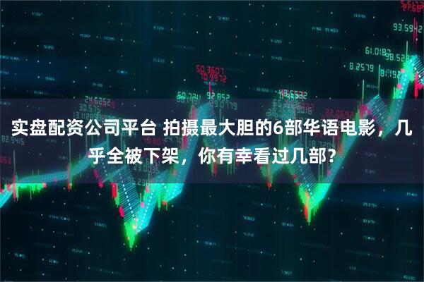 实盘配资公司平台 拍摄最大胆的6部华语电影，几乎全被下架，你有幸看过几部？