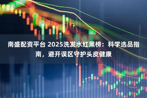 南盛配资平台 2025洗发水红黑榜：科学选品指南，避开误区守护头皮健康