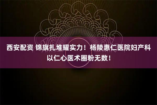 西安配资 锦旗扎堆耀实力！杨陵惠仁医院妇产科以仁心医术圈粉无数！
