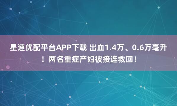 星速优配平台APP下载 出血1.4万、0.6万毫升！两名重症产妇被接连救回！