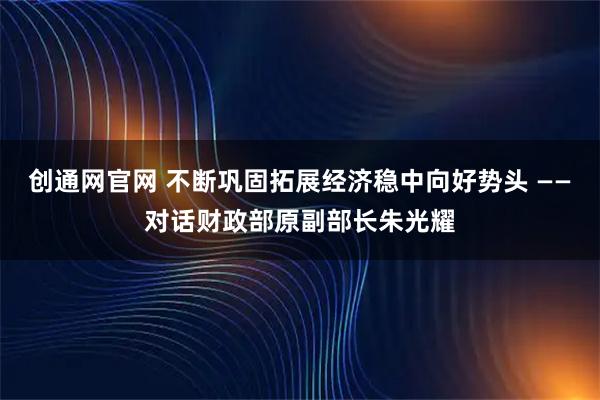 创通网官网 不断巩固拓展经济稳中向好势头 ——对话财政部原副部长朱光耀