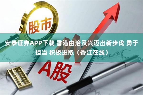 安泰证券APP下载 香港由治及兴迈出新步伐 勇于担当 积极进取（香江在线）