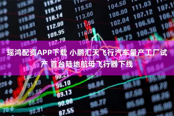 瑶鸿配资APP下载 小鹏汇天飞行汽车量产工厂试产 首台陆地航母飞行器下线