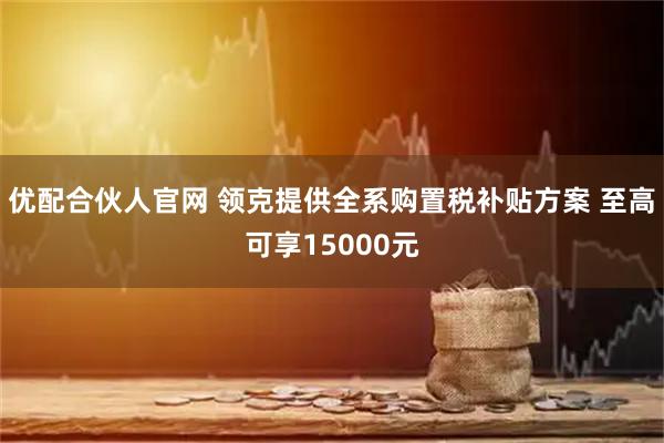 优配合伙人官网 领克提供全系购置税补贴方案 至高可享15000元