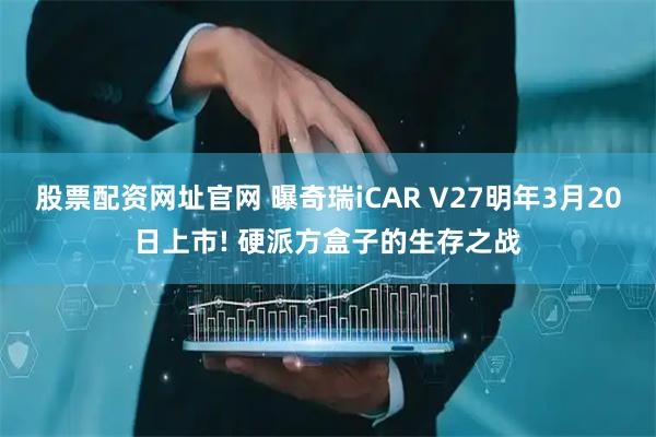股票配资网址官网 曝奇瑞iCAR V27明年3月20日上市! 硬派方盒子的生存之战