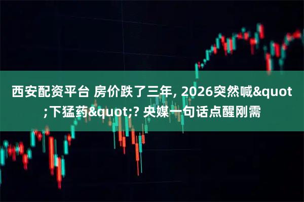 西安配资平台 房价跌了三年, 2026突然喊"下猛药"? 央媒一句话点醒刚需