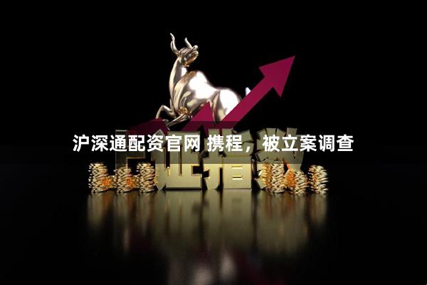 沪深通配资官网 携程，被立案调查