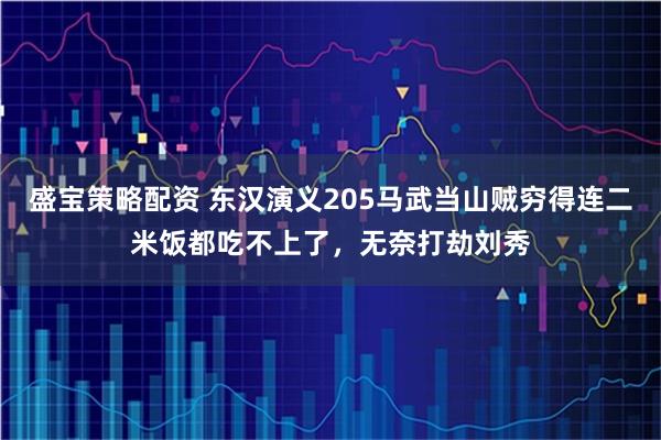 盛宝策略配资 东汉演义205马武当山贼穷得连二米饭都吃不上了，无奈打劫刘秀