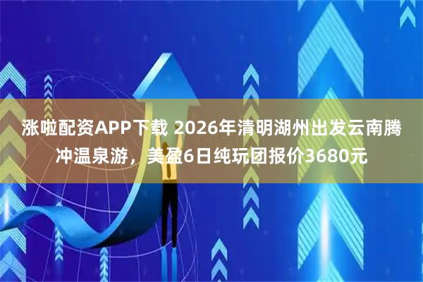 涨啦配资APP下载 2026年清明湖州出发云南腾冲温泉游，美盈6日纯玩团报价3680元