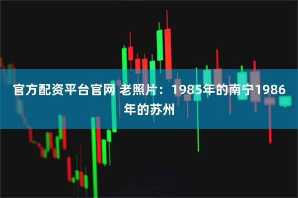 官方配资平台官网 老照片：1985年的南宁1986年的苏州