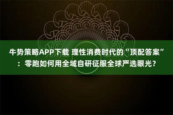 牛势策略APP下载 理性消费时代的“顶配答案”：零跑如何用全域自研征服全球严选眼光？