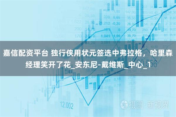 嘉信配资平台 独行侠用状元签选中弗拉格，哈里森经理笑开了花_安东尼-戴维斯_中心_1