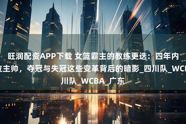 旺润配资APP下载 女篮霸主的教练更迭:四年内更换五位主帅,夺冠与失冠这些变革背后的暗影_四川队_WCBA_广东