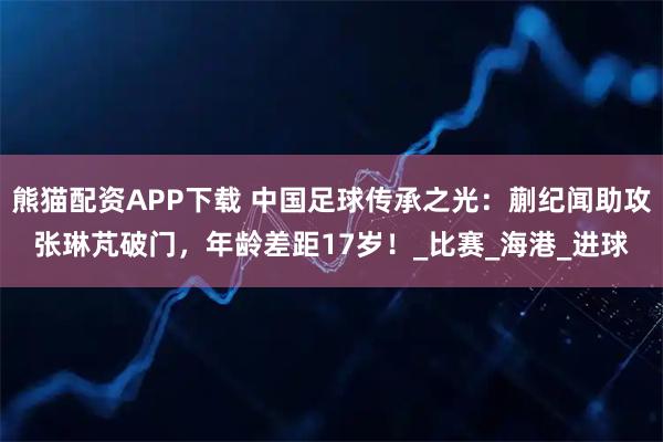 熊猫配资APP下载 中国足球传承之光：蒯纪闻助攻张琳芃破门，年龄差距17岁！_比赛_海港_进球