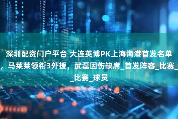 深圳配资门户平台 大连英博PK上海海港首发名单公布，马莱莱领衔3外援，武磊因伤缺席_首发阵容_比赛_球员