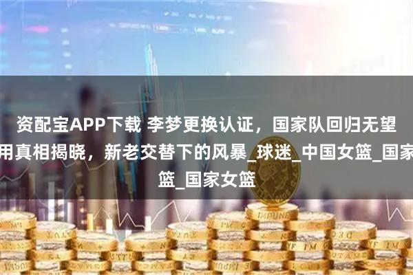资配宝APP下载 李梦更换认证，国家队回归无望，弃用真相揭晓，新老交替下的风暴_球迷_中国女篮_国家女篮