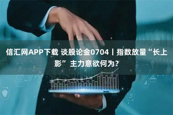 信汇网APP下载 谈股论金0704丨指数放量“长上影” 主力意欲何为？