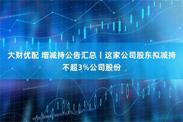 大财优配 增减持公告汇总丨这家公司股东拟减持不超3%公司股份