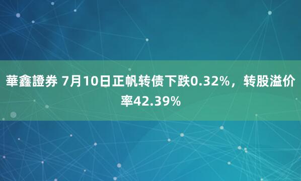 華鑫證券 7月10日正帆转债下跌0.32%，转股溢价率42.39%