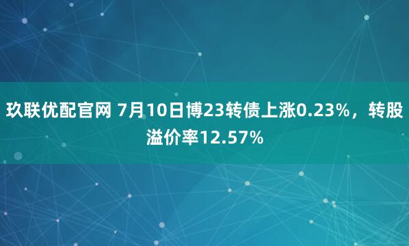 玖联优配官网 7月10日博23转债上涨0.23%，转股溢价率12.57%