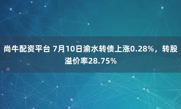 尚牛配资平台 7月10日渝水转债上涨0.28%，转股溢价率28.75%