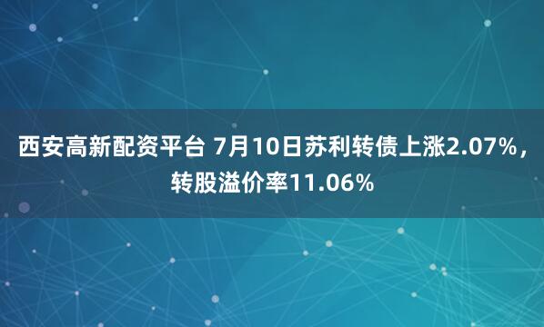 西安高新配资平台 7月10日苏利转债上涨2.07%，转股溢价率11.06%