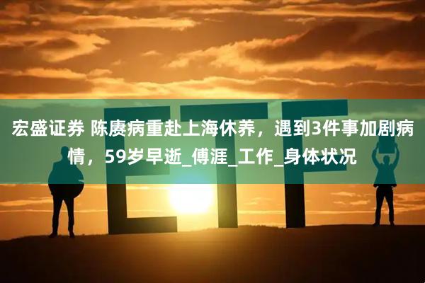 宏盛证券 陈赓病重赴上海休养，遇到3件事加剧病情，59岁早逝_傅涯_工作_身体状况