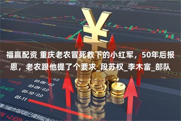 福赢配资 重庆老农冒死救下的小红军，50年后报恩，老农跟他提了个要求_段苏权_李木富_部队
