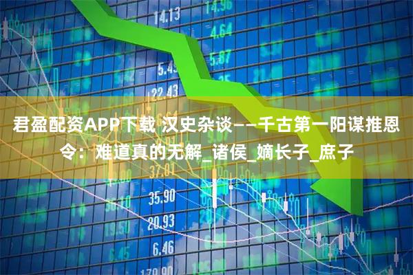 君盈配资APP下载 汉史杂谈——千古第一阳谋推恩令：难道真的无解_诸侯_嫡长子_庶子