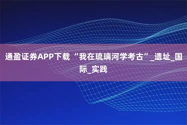 通盈证券APP下载 “我在琉璃河学考古”_遗址_国际_实践